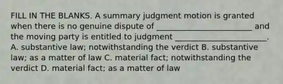 FILL IN THE BLANKS. A summary judgment motion is granted when there is no genuine dispute of ________________________ and the moving party is entitled to judgment _______________________. A. substantive law; notwithstanding the verdict B. substantive law; as a matter of law C. material fact; notwithstanding the verdict D. material fact; as a matter of law