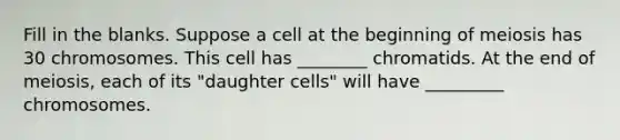 Fill in the blanks. Suppose a cell at the beginning of meiosis has 30 chromosomes. This cell has ________ chromatids. At the end of meiosis, each of its "daughter cells" will have _________ chromosomes.