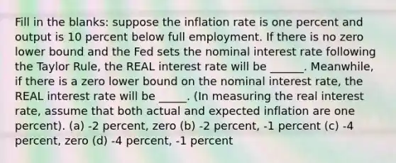 Fill in the blanks: suppose the inflation rate is one percent and output is 10 percent below full employment. If there is no zero lower bound and the Fed sets the nominal interest rate following the Taylor Rule, the REAL interest rate will be ______. Meanwhile, if there is a zero lower bound on the nominal interest rate, the REAL interest rate will be _____. (In measuring the real interest rate, assume that both actual and expected inflation are one percent). (a) -2 percent, zero (b) -2 percent, -1 percent (c) -4 percent, zero (d) -4 percent, -1 percent