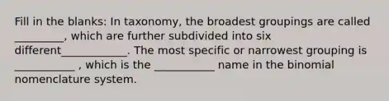 Fill in the blanks: In taxonomy, the broadest groupings are called _________, which are further subdivided into six different____________. The most specific or narrowest grouping is ___________ , which is the ___________ name in <a href='https://www.questionai.com/knowledge/kCdwIax7FU-the-binomial' class='anchor-knowledge'>the binomial</a> nomenclature system.