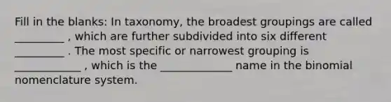 Fill in the blanks: In taxonomy, the broadest groupings are called _________ , which are further subdivided into six different _________ . The most specific or narrowest grouping is ____________ , which is the _____________ name in the binomial nomenclature system.