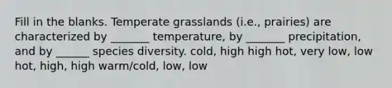 Fill in the blanks. Temperate grasslands (i.e., prairies) are characterized by _______ temperature, by _______ precipitation, and by ______ species diversity. cold, high high hot, very low, low hot, high, high warm/cold, low, low