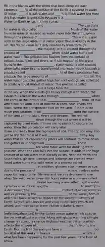 Fill in the blanks with the terms that best complete each sentence. ____% of the surface of the Earth is covered in water. Of water, ____ % is salt water and ____ % is fresh water but most this freshwater is unusable because it is _____________________. Water on Earth exists in three states: _____________________ , _____________________ , and _____________________ . The gas state for water is also called _____________________. Much of the water found in trees is released as water vapor into the atmosphere through the process of _____________________ . This water vapor adds to the large amount of water vapor that is already in the air. This water vapor isn't only created by trees through _____________________ , the majority of it is created through the process of _____________________ when liquid water turns into water vapor. This process can happen from the surface of oceans, seas, lakes and rivers, or it can happen to the water found in the _____________________. Water vapor is also created when solid water (ice) is transformed into water vapor through a process called _____________________ . All of these processes help produce the large amounts of _____________________ in the air. The water vapor particles gather together until enough are collected to create a liquid droplet of water. This process is called _____________________ , and it helps form the _____________________ in the sky. When the clouds get heavy enough with water, the clouds will release the water through _____________________ which can come in the form of rain, _____________________ , snow, or hail which can fall onto land or into the oceans, seas, rivers and lakes. When the precipitation falls on the land, if there is too much precipitation, it will _____________________ onto the surface of the land or into lakes, rivers and streams. The rest will _____________________ down through the soil where it will be captured by plant roots. If there are no plants to capture the water, then the percolation will carry vital _____________________ down and away from the top layers of soil. The top soil may also get so dry that most of it will _____________________ away. Any water that is not captured by plants will continue to move down and gather in underground _____________________. These _____________________ are what make wells for drinking water possible. When the rain falls into the oceans, it adds to the huge amount of ocean water that already exists. Near the North and South Poles, glaciers, icecaps and icebergs are created when liquid water turns into solid water in a process called _____________________ . In addition, glaciers also increase in size due to the process of _____________________ which involves water vapor turning into ice. Glaciers and icecaps decrease in size when the solid water turns into liquid water in a process called _____________________. Global warming is also affecting the water cycle because it's causing the _____________________ to melt. This is decreasing the _____________________ content of ocean water as well as increasing the _____________________ of the water, both of which will have an overall impact on the weather patterns of Earth. As well, with less ice and snow in the Poles (which are white), and more ocean water (which is darker), more _____________________ is _____________________ (reflected/absorbed) by the darker ocean water which adds to the cycle of global warming. Along with global warming climate change is causing a change in global weather patterns which affects the amount of _____________________ that falls onto the Earth. Too much of this and you have a _____________________ but too little of this and you have a _____________________ which is what has been happening for the past few years in the Horn of Africa.