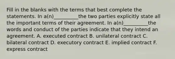 Fill in the blanks with the terms that best complete the statements. In a(n)__________the two parties explicitly state all the important terms of their agreement. In a(n)__________the words and conduct of the parties indicate that they intend an agreement. A. executed contract B. unilateral contract C. bilateral contract D. executory contract E. implied contract F. express contract