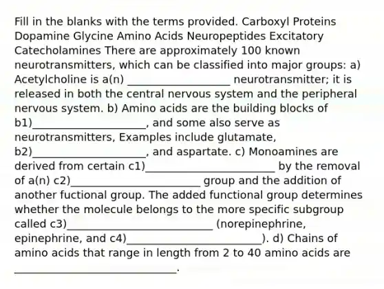 Fill in the blanks with the terms provided. Carboxyl Proteins Dopamine Glycine Amino Acids Neuropeptides Excitatory Catecholamines There are approximately 100 known neurotransmitters, which can be classified into major groups: a) Acetylcholine is a(n) ___________________ neurotransmitter; it is released in both the central nervous system and the peripheral nervous system. b) Amino acids are the building blocks of b1)_____________________, and some also serve as neurotransmitters, Examples include glutamate, b2)_____________________, and aspartate. c) Monoamines are derived from certain c1)________________________ by the removal of a(n) c2)________________________ group and the addition of another fuctional group. The added functional group determines whether the molecule belongs to the more specific subgroup called c3)___________________________ (norepinephrine, epinephrine, and c4)_________________________). d) Chains of amino acids that range in length from 2 to 40 amino acids are ______________________________.