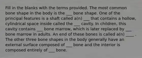 Fill in the blanks with the terms provided. The most common bone shape in the body is the ___ bone shape. One of the principal features is a shaft called a(n) ___ that contains a hollow, cylindrical space inside called the ___ cavity. In children, this cavity contains ___ bone marrow, which is later replaced by ___ bone marrow in adults. An end of these bones is called a(n) ____ . The other three bone shapes in the body generally have an external surface composed of ___ bone and the interior is composed entirely of ___ bone.