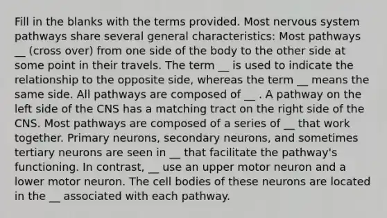 Fill in the blanks with the terms provided. Most nervous system pathways share several general characteristics: Most pathways __ (cross over) from one side of the body to the other side at some point in their travels. The term __ is used to indicate the relationship to the opposite side, whereas the term __ means the same side. All pathways are composed of __ . A pathway on the left side of the CNS has a matching tract on the right side of the CNS. Most pathways are composed of a series of __ that work together. Primary neurons, secondary neurons, and sometimes tertiary neurons are seen in __ that facilitate the pathway's functioning. In contrast, __ use an upper motor neuron and a lower motor neuron. The cell bodies of these neurons are located in the __ associated with each pathway.