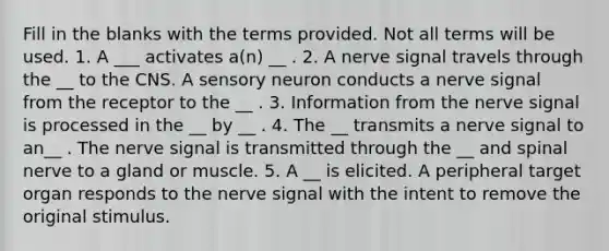 Fill in the blanks with the terms provided. Not all terms will be used. 1. A ___ activates a(n) __ . 2. A nerve signal travels through the __ to the CNS. A sensory neuron conducts a nerve signal from the receptor to the __ . 3. Information from the nerve signal is processed in the __ by __ . 4. The __ transmits a nerve signal to an__ . The nerve signal is transmitted through the __ and spinal nerve to a gland or muscle. 5. A __ is elicited. A peripheral target organ responds to the nerve signal with the intent to remove the original stimulus.