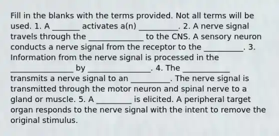 Fill in the blanks with the terms provided. Not all terms will be used. 1. A _______ activates a(n) __________. 2. A nerve signal travels through the ______________ to the CNS. A sensory neuron conducts a nerve signal from the receptor to the __________. 3. Information from the nerve signal is processed in the ________________ by ________________. 4. The ____________ transmits a nerve signal to an __________. The nerve signal is transmitted through the motor neuron and spinal nerve to a gland or muscle. 5. A _________ is elicited. A peripheral target organ responds to the nerve signal with the intent to remove the original stimulus.