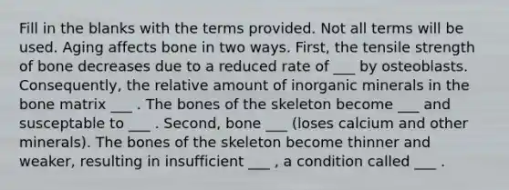 Fill in the blanks with the terms provided. Not all terms will be used. Aging affects bone in two ways. First, the tensile strength of bone decreases due to a reduced rate of ___ by osteoblasts. Consequently, the relative amount of inorganic minerals in the bone matrix ___ . The bones of the skeleton become ___ and susceptable to ___ . Second, bone ___ (loses calcium and other minerals). The bones of the skeleton become thinner and weaker, resulting in insufficient ___ , a condition called ___ .