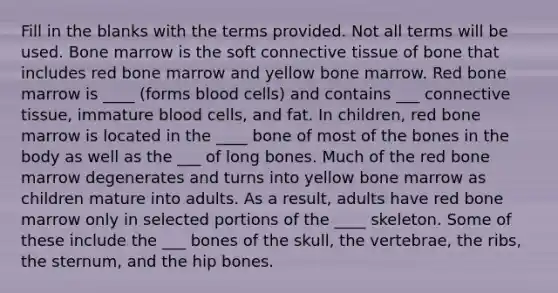 Fill in the blanks with the terms provided. Not all terms will be used. Bone marrow is the soft connective tissue of bone that includes red bone marrow and yellow bone marrow. Red bone marrow is ____ (forms blood cells) and contains ___ connective tissue, immature blood cells, and fat. In children, red bone marrow is located in the ____ bone of most of the bones in the body as well as the ___ of long bones. Much of the red bone marrow degenerates and turns into yellow bone marrow as children mature into adults. As a result, adults have red bone marrow only in selected portions of the ____ skeleton. Some of these include the ___ bones of the skull, the vertebrae, the ribs, the sternum, and the hip bones.