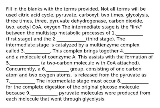 Fill in the blanks with the terms provided. Not all terms will be used citric acid cycle, pyruvate, carboxyl, two times, glycolysis, three times, three, pyruvate dehydrogenase, carbon dioxide, two, acetyl CoA, oxygen The intermediate stage is the "link" between the multistep metabolic processes of 1.____________ (first stage) and the 2._____________(third stage). The intermediate stage is catalyzed by a multienzyme complex called 3.___________. This complex brings together 4._____________ and a molecule of coenzyme A. This assists with the formation of 5._____________ (a two-carbon molecule with CoA attached). Concurrently, a 6.__________ group, consisting of one carbon atom and two oxygen atoms, is released from the pyruvate as 7.___________ The intermediate stage must occur 8.____________ for the complete digestion of the original glucose molecule because 9.____________ pyruvate molecules were produced from each molecule that went through glycolysis.