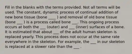 Fill in the blanks with the terms provided. Not all terms will be used. The constant, dynamic process of continual addition of new bone tissue (bone ____ ) and removal of old bone tissue (bone ___ ) is a process called bone ___. This ongoing process occurs at both the ___ (outer) and ___ (inner) surfaces of a bone. It is estimated that about ___ of the adult human skeleton is replaced yearly. This process does not occur at the same rate everywhere in the skeleton. For example, the ___ in our skeleton is replaced at a slower rate than the ___ .