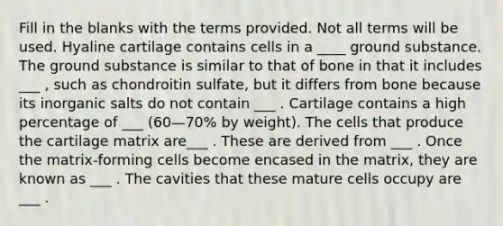 Fill in the blanks with the terms provided. Not all terms will be used. Hyaline cartilage contains cells in a ____ ground substance. The ground substance is similar to that of bone in that it includes ___ , such as chondroitin sulfate, but it differs from bone because its inorganic salts do not contain ___ . Cartilage contains a high percentage of ___ (60—70% by weight). The cells that produce the cartilage matrix are___ . These are derived from ___ . Once the matrix-forming cells become encased in the matrix, they are known as ___ . The cavities that these mature cells occupy are ___ .