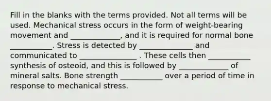 Fill in the blanks with the terms provided. Not all terms will be used. Mechanical stress occurs in the form of weight-bearing movement and _____________, and it is required for normal bone ___________. Stress is detected by ______________ and communicated to _______________ . These cells then ___________ synthesis of osteoid, and this is followed by _____________ of mineral salts. Bone strength ___________ over a period of time in response to mechanical stress.