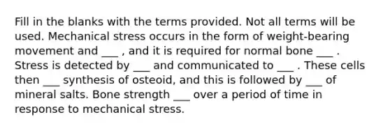 Fill in the blanks with the terms provided. Not all terms will be used. Mechanical stress occurs in the form of weight-bearing movement and ___ , and it is required for normal bone ___ . Stress is detected by ___ and communicated to ___ . These cells then ___ synthesis of osteoid, and this is followed by ___ of mineral salts. Bone strength ___ over a period of time in response to mechanical stress.