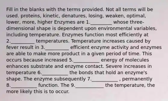 Fill in the blanks with the terms provided. Not all terms will be used. proteins, kinetic, denatures, losing, weaken, optimal, lower, more, higher Enzymes are 1._________ whose three-dimensional shape is dependent upon environmental variables, including temperature. Enzymes function most efficiently at 2.__________ temperatures. Temperature increases caused by fever result in 3.__________ efficient enzyme activity and enzymes are able to make more product in a given period of time. This occurs because increased 5.___________ energy of molecules enhances substrate and enzyme contact. Severe increases in temperature 6.___________ the bonds that hold an enzyme's shape. The enzyme subsequently 7.___________ , permanently 8.___________ function. The 9.____________ the temperature, the more likely this is to occur.