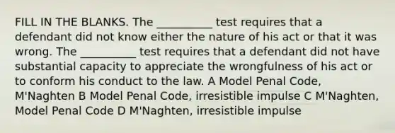 FILL IN THE BLANKS. The __________ test requires that a defendant did not know either the nature of his act or that it was wrong. The __________ test requires that a defendant did not have substantial capacity to appreciate the wrongfulness of his act or to conform his conduct to the law. A Model Penal Code, M'Naghten B Model Penal Code, irresistible impulse C M'Naghten, Model Penal Code D M'Naghten, irresistible impulse