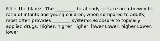 Fill in the blanks: The _________ total body surface area-to-weight ratio of infants and young children, when compared to adults, most often provides ________ systemic exposure to topically applied drugs. Higher, higher Higher, lower Lower, higher Lower, lower