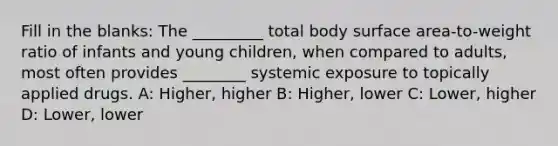 Fill in the blanks: The _________ total body surface area-to-weight ratio of infants and young children, when compared to adults, most often provides ________ systemic exposure to topically applied drugs. A: Higher, higher B: Higher, lower C: Lower, higher D: Lower, lower