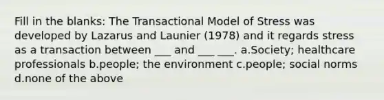 Fill in the blanks: The Transactional Model of Stress was developed by Lazarus and Launier (1978) and it regards stress as a transaction between ___ and ___ ___. a.Society; healthcare professionals b.people; the environment c.people; social norms d.none of the above