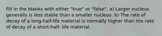 Fill in the blanks with either "true" or "false". a) Larger nucleus generally is less stable than a smaller nucleus. b) The rate of decay of a long-half-life material is normally higher than the rate of decay of a short-half- life material.