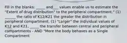 Fill in the blanks: _____ and___ values enable us to estimate the "Extent of drug distribution" to the peripheral compartment." (1) ______ the ratio of K12/K21 the greater the distribution in peripheral compartment. (1) "Larger" the individual values of K12 and K21, _____ the transfer between central and peripheral compartments - AND "More the body behaves as a Single Compartment