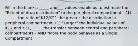 Fill in the blanks: _____ and___ values enable us to estimate the "Extent of drug distribution" to the peripheral compartment." (1) ______ the ratio of K12/K21 the greater the distribution in peripheral compartment. (1) "Larger" the individual values of K12 and K21, _____ the transfer between central and peripheral compartments - AND "More the body behaves as a Single Compartment