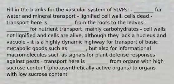 Fill in the blanks for the vascular system of SLVPs: - ________ for water and mineral transport - lignified cell wall, cells dead - transport here is __________ from the roots to the leaves - _________ for nutrient transport, mainly carbohydrates - cell walls not lignified and cells are alive, although they lack a nucleus and vacuole - it is a highly dynamic highway for transport of basic metabolic goods such as _______, but also for informational macromolecules such as signals for plant defense responses against pests - transport here is _________ from organs with high sucrose content (photosynthetically active organs) to organs with low sucrose content