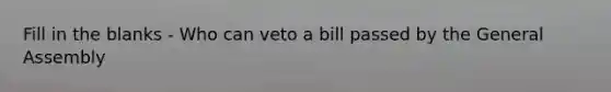 Fill in the blanks - Who can veto a bill passed by the General Assembly