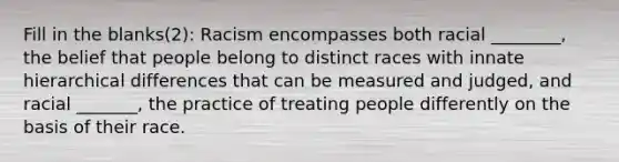 Fill in the blanks(2): Racism encompasses both racial ________, the belief that people belong to distinct races with innate hierarchical differences that can be measured and judged, and racial _______, the practice of treating people differently on the basis of their race.