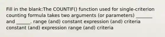 Fill in the blank:The COUNTIF() function used for single-criterion counting formula takes two arguments (or parameters) _______ and ______. range (and) constant expression (and) criteria constant (and) expression range (and) criteria