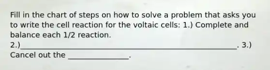 Fill in the chart of steps on how to solve a problem that asks you to write the cell reaction for the voltaic cells: 1.) Complete and balance each 1/2 reaction. 2.)_________________________________________________________. 3.) Cancel out the ________________.