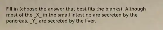 Fill in (choose the answer that best fits the blanks): Although most of the _X_ in the small intestine are secreted by the pancreas, _Y_ are secreted by the liver.