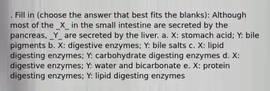 . Fill in (choose the answer that best fits the blanks): Although most of the _X_ in the small intestine are secreted by the pancreas, _Y_ are secreted by the liver. a. X: stomach acid; Y: bile pigments b. X: digestive enzymes; Y: bile salts c. X: lipid digesting enzymes; Y: carbohydrate digesting enzymes d. X: digestive enzymes; Y: water and bicarbonate e. X: protein digesting enzymes; Y: lipid digesting enzymes