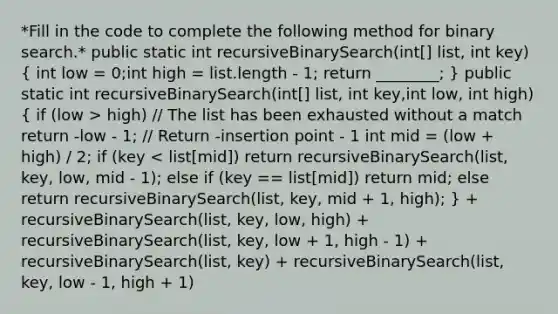 *Fill in the code to complete the following method for binary search.* public static int recursiveBinarySearch(int[] list, int key) ( int low = 0;int high = list.length - 1; return ________; ) public static int recursiveBinarySearch(int[] list, int key,int low, int high) ( if (low > high) // The list has been exhausted without a match return -low - 1; // Return -insertion point - 1 int mid = (low + high) / 2; if (key < list[mid]) return recursiveBinarySearch(list, key, low, mid - 1); else if (key == list[mid]) return mid; else return recursiveBinarySearch(list, key, mid + 1, high); ) + recursiveBinarySearch(list, key, low, high) + recursiveBinarySearch(list, key, low + 1, high - 1) + recursiveBinarySearch(list, key) + recursiveBinarySearch(list, key, low - 1, high + 1)