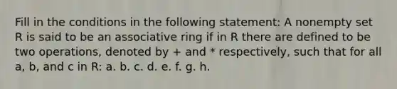 Fill in the conditions in the following statement: A nonempty set R is said to be an associative ring if in R there are defined to be two operations, denoted by + and * respectively, such that for all a, b, and c in R: a. b. c. d. e. f. g. h.