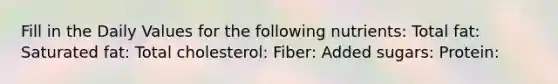 Fill in the Daily Values for the following nutrients: Total fat: Saturated fat: Total cholesterol: Fiber: Added sugars: Protein: