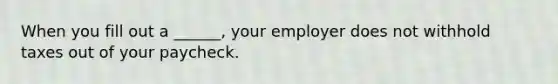 When you fill out a ______, your employer does not withhold taxes out of your paycheck.