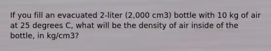 If you fill an evacuated 2-liter (2,000 cm3) bottle with 10 kg of air at 25 degrees C, what will be the density of air inside of the bottle, in kg/cm3?