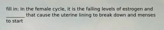 fill in: In the female cycle, it is the falling levels of estrogen and ________ that cause the uterine lining to break down and menses to start