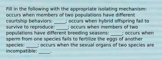 Fill in the following with the appropriate isolating mechanism: occurs when members of two populations have different courtship behaviors: _____; occurs when hybrid offspring fail to survive to reproduce: _____; occurs when members of two populations have different breeding seasons: _____; occurs when sperm from one species fails to fertilize the eggs of another species: _____; occurs when the sexual organs of two species are incompatible: _____.