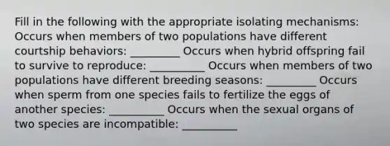 Fill in the following with the appropriate isolating mechanisms: Occurs when members of two populations have different courtship behaviors: _________ Occurs when hybrid offspring fail to survive to reproduce: __________ Occurs when members of two populations have different breeding seasons: _________ Occurs when sperm from one species fails to fertilize the eggs of another species: __________ Occurs when the sexual organs of two species are incompatible: __________