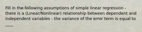 Fill in the following assumptions of <a href='https://www.questionai.com/knowledge/kuO8H0fiMa-simple-linear-regression' class='anchor-knowledge'>simple linear regression</a> - there is a (Linear/Nonlinear) relationship between dependent and independent variables - the variance of the error term is equal to ____