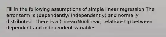 Fill in the following assumptions of <a href='https://www.questionai.com/knowledge/kuO8H0fiMa-simple-linear-regression' class='anchor-knowledge'>simple linear regression</a> The error term is (dependently/ independently) and normally distributed - there is a (Linear/Nonlinear) relationship between dependent and independent variables