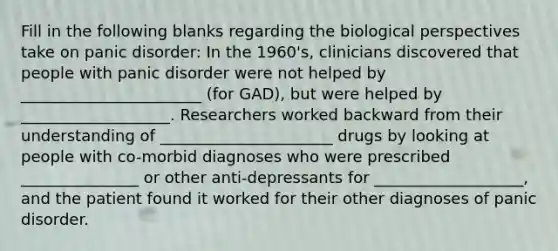 Fill in the following blanks regarding the biological perspectives take on panic disorder: In the 1960's, clinicians discovered that people with panic disorder were not helped by _______________________ (for GAD), but were helped by ___________________. Researchers worked backward from their understanding of ______________________ drugs by looking at people with co-morbid diagnoses who were prescribed _______________ or other anti-depressants for ___________________, and the patient found it worked for their other diagnoses of panic disorder.