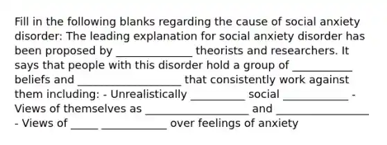 Fill in the following blanks regarding the cause of social anxiety disorder: The leading explanation for social anxiety disorder has been proposed by ______________ theorists and researchers. It says that people with this disorder hold a group of ___________ beliefs and ___________________ that consistently work against them including: - Unrealistically __________ social ____________ - Views of themselves as ___________________ and _________________ - Views of _____ ____________ over feelings of anxiety