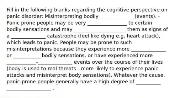 Fill in the following blanks regarding the cognitive perspective on panic disorder: Misinterpreting bodily ______________(events). - Panic prone people may be very ________________ to certain bodily sensations and may _____________________ them as signs of a ______________ catastrophe (feel like dying e.g. heart attack), which leads to panic. People may be prone to such misinterpretations because they experience more ______________ or ___________ bodily sensations, or have experienced more ____________-______________ events over the course of their lives (body is used to real threats - more likely to experience panic attacks and misinterpret body sensations). Whatever the cause, panic-prone people generally have a high degree of __________ __________________ .