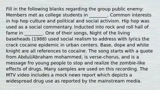 Fill in the following blanks regarding the group public enemy: Members met as college students in ________. Common interests in hip hop culture and political and social activism. Hip hop was used as a social commentary. Inducted into rock and roll hall of fame in ________. One of their songs, Night of the living baseheads (1988) used social realism to address with lyrics the crack cocaine epidemic in urban centers. Base, dope and white knight are all references to cocaine. The song starts with a quote from Abdul/Abraham mohammed, is verse-chorus, and is a message fro young people to stop and realize the zombie-like effects of drugs. Many samples are used on this recording. The MTV video includes a mock news report which depicts a widespread drug use as reported by the mainstream media.