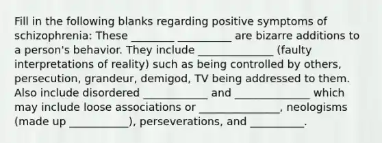 Fill in the following blanks regarding positive symptoms of schizophrenia: These ________ __________ are bizarre additions to a person's behavior. They include ______________ (faulty interpretations of reality) such as being controlled by others, persecution, grandeur, demigod, TV being addressed to them. Also include disordered ____________ and ______________ which may include loose associations or _______________, neologisms (made up ___________), perseverations, and __________.